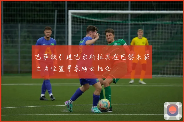 巴萨欲引进巴尔科拉其在巴黎未获主力位置寻求转会机会