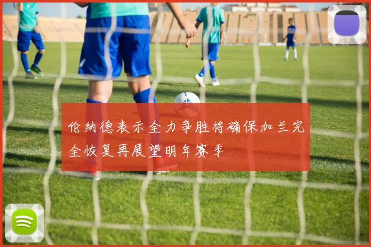 伦纳德表示全力争胜将确保加兰完全恢复再展望明年赛季