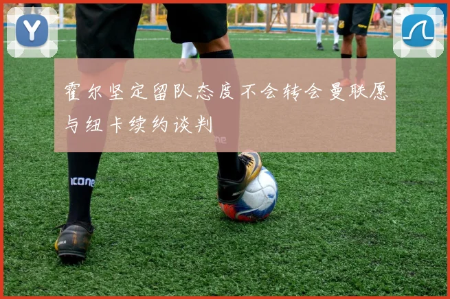 霍尔坚定留队态度不会转会曼联愿与纽卡续约谈判