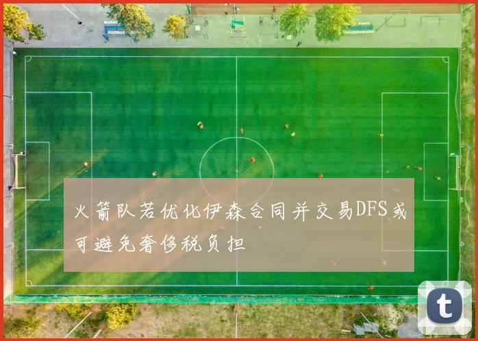 火箭队若优化伊森合同并交易DFS或可避免奢侈税负担