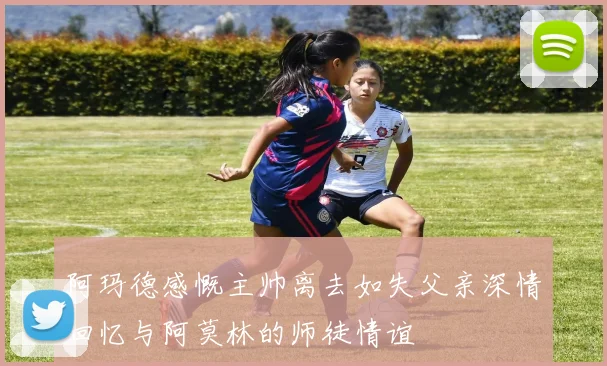 阿玛德感慨主帅离去如失父亲深情回忆与阿莫林的师徒情谊