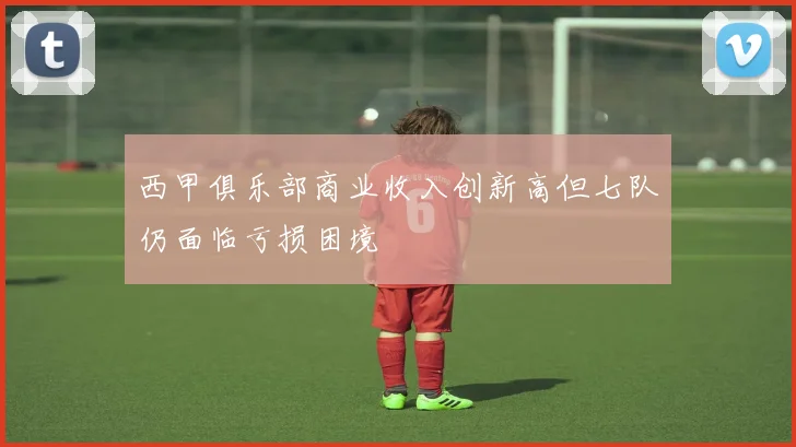 西甲俱乐部商业收入创新高但七队仍面临亏损困境
