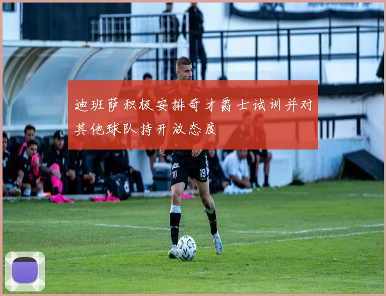 迪班萨积极安排奇才爵士试训并对其他球队持开放态度