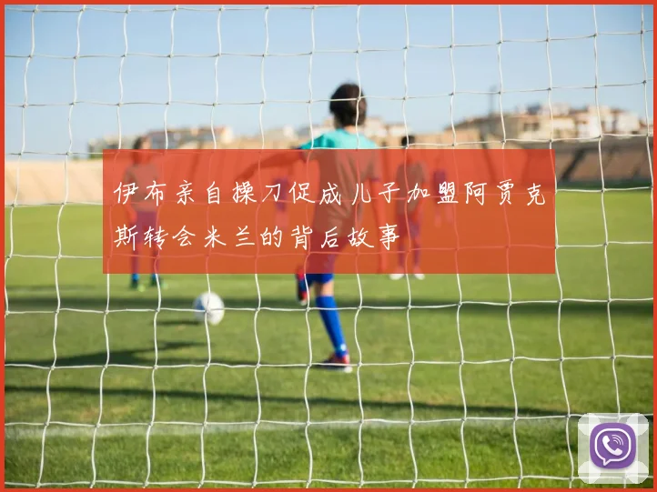 伊布亲自操刀促成儿子加盟阿贾克斯转会米兰的背后故事