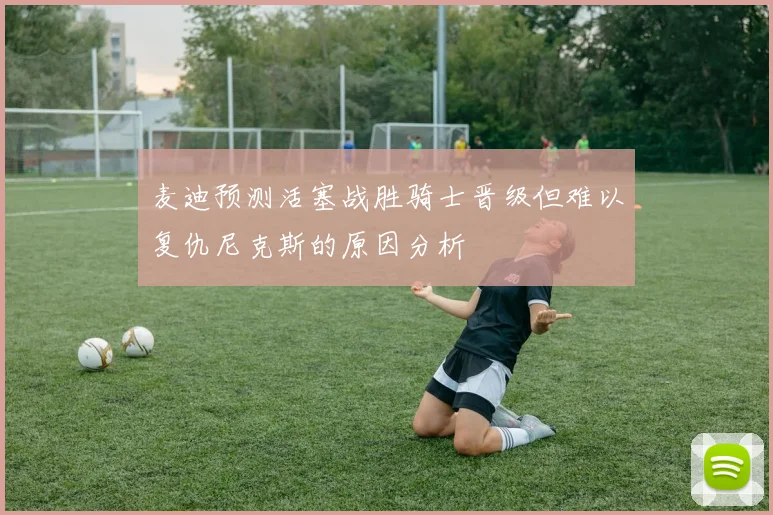 麦迪预测活塞战胜骑士晋级但难以复仇尼克斯的原因分析
