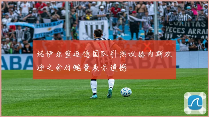 诺伊尔重返德国队引热议赫内斯欢迎之余对鲍曼表示遗憾