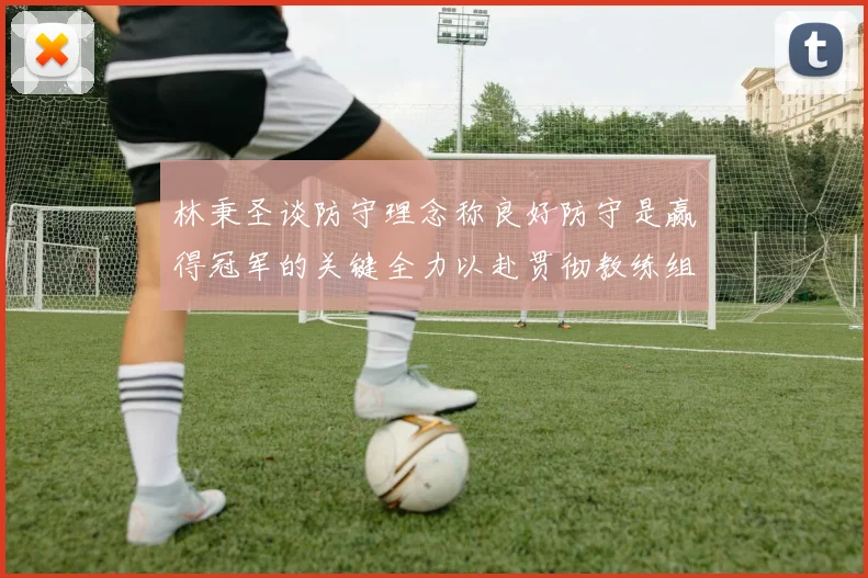 林秉圣谈防守理念称良好防守是赢得冠军的关键全力以赴贯彻教练组战术