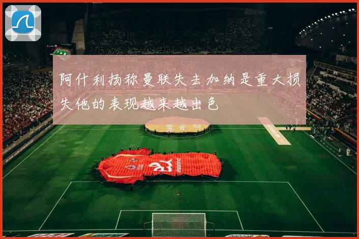 阿什利扬称曼联失去加纳是重大损失他的表现越来越出色